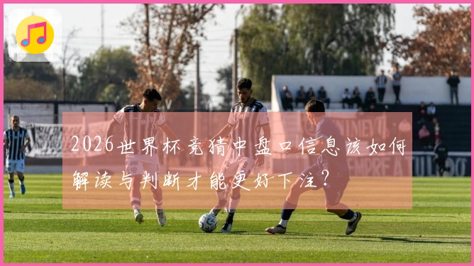 2026世界杯竞猜中盘口信息该如何解读与判断才能更好下注？