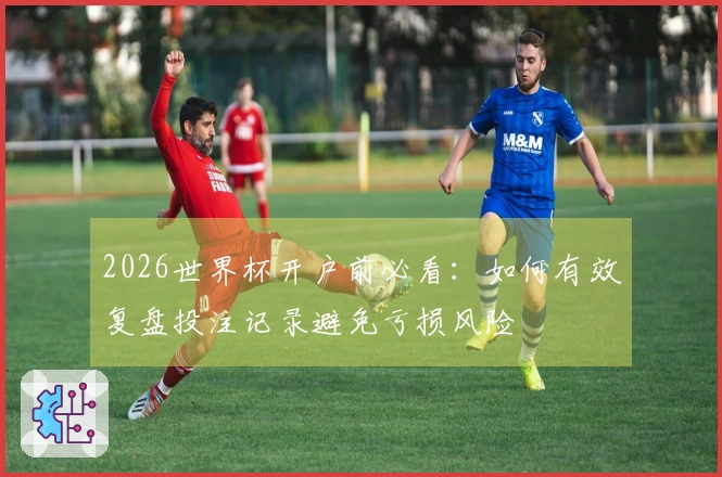 2026世界杯开户前必看：如何有效复盘投注记录避免亏损风险