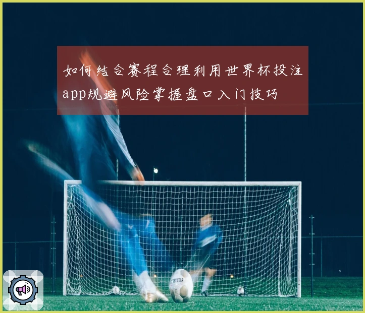 如何结合赛程合理利用世界杯投注app规避风险掌握盘口入门技巧